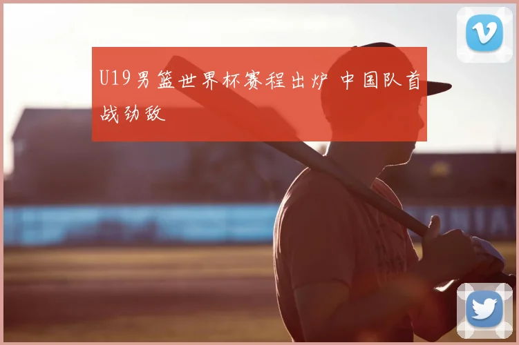 U19男篮世界杯赛程出炉 中国队首战劲敌