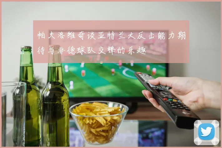 帕夫洛维奇谈亚特兰大反击能力期待与非德球队交锋的乐趣