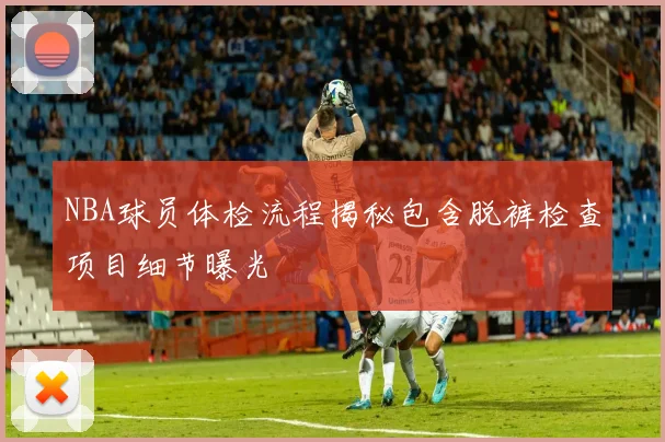 NBA球员体检流程揭秘包含脱裤检查项目细节曝光