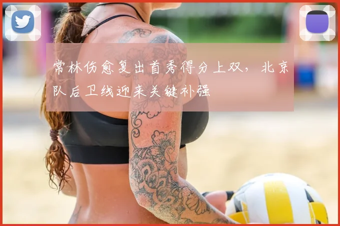 常林伤愈复出首秀得分上双,北京队后卫线迎来关键补强