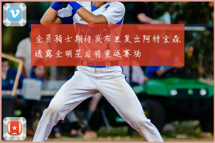 全员骑士期待莫布里复出阿特金森透露全明星后将重返赛场