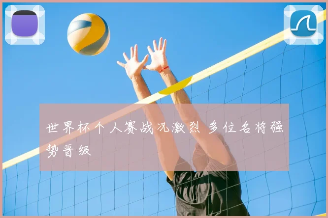 世界杯个人赛战况激烈 多位名将强势晋级