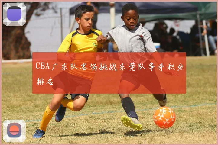CBA广东队客场挑战东莞队争夺积分排名