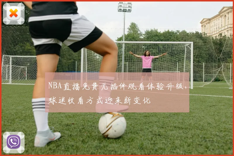 NBA直播免费无插件观看体验升级，球迷收看方式迎来新变化