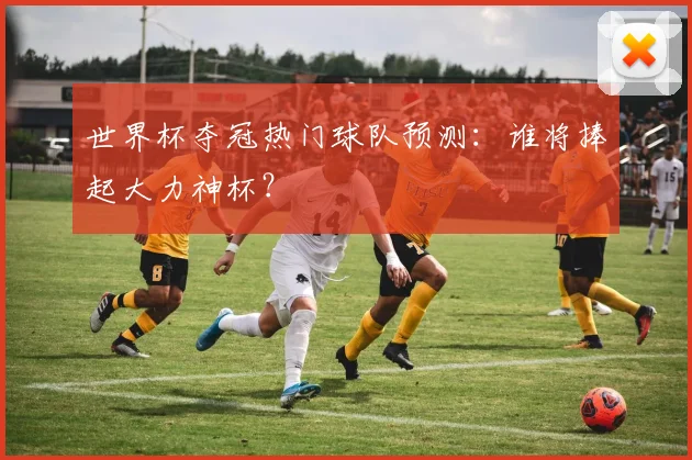 世界杯夺冠热门球队预测：谁将捧起大力神杯？