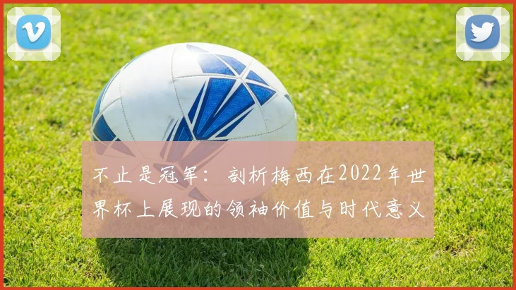 不止是冠军：剖析梅西在2022年世界杯上展现的领袖价值与时代意义