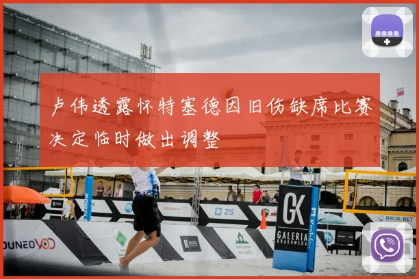 卢伟透露怀特塞德因旧伤缺席比赛决定临时做出调整
