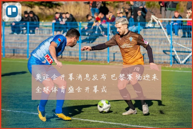 奥运会开幕消息发布 巴黎赛场迎来全球体育盛会开幕式
