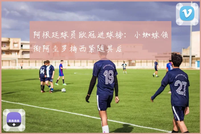 阿根廷球员欧冠进球榜：小蜘蛛领衔阿圭罗梅西紧随其后