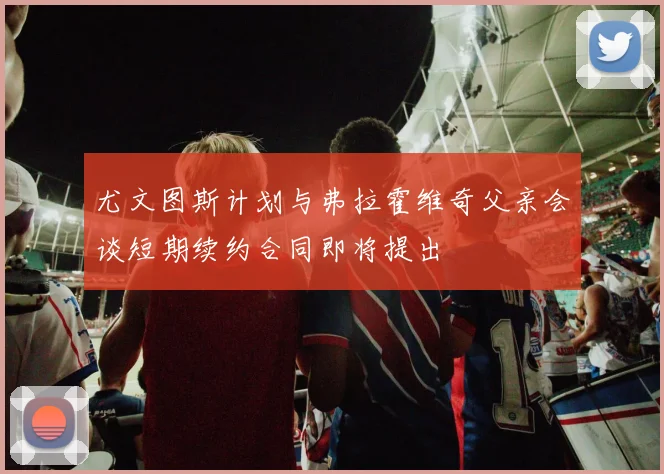 尤文图斯计划与弗拉霍维奇父亲会谈短期续约合同即将提出