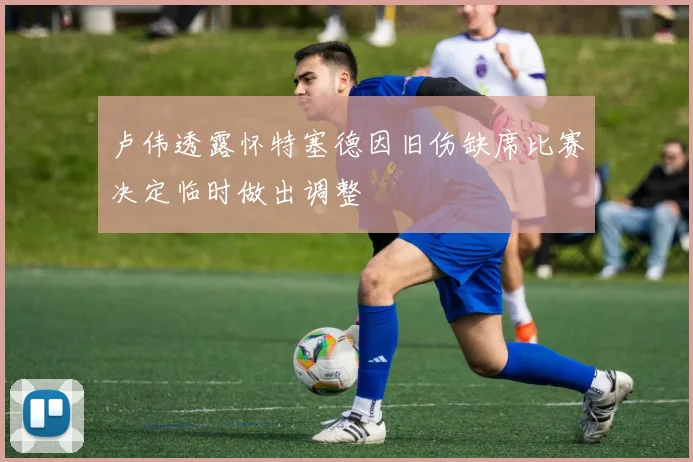 卢伟透露怀特塞德因旧伤缺席比赛决定临时做出调整