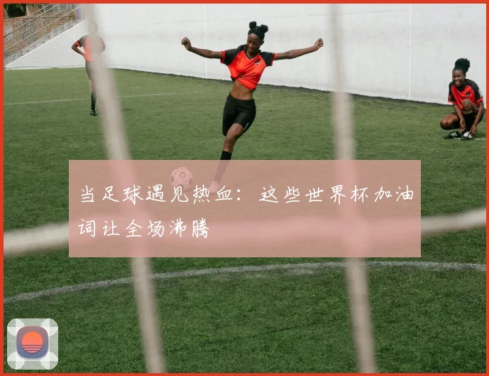 当足球遇见热血：这些世界杯加油词让全场沸腾
