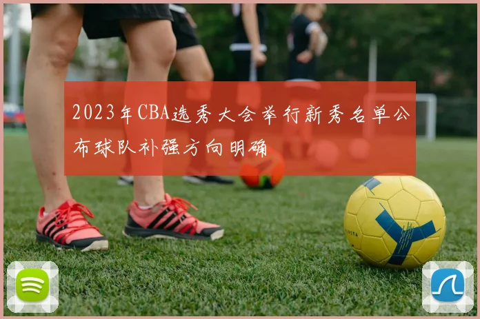 2023年CBA选秀大会举行新秀名单公布球队补强方向明确