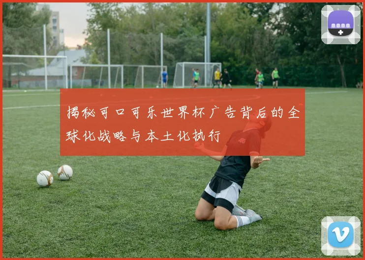 揭秘可口可乐世界杯广告背后的全球化战略与本土化执行