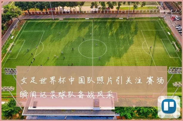 女足世界杯中国队照片引关注 赛场瞬间记录球队备战风采
