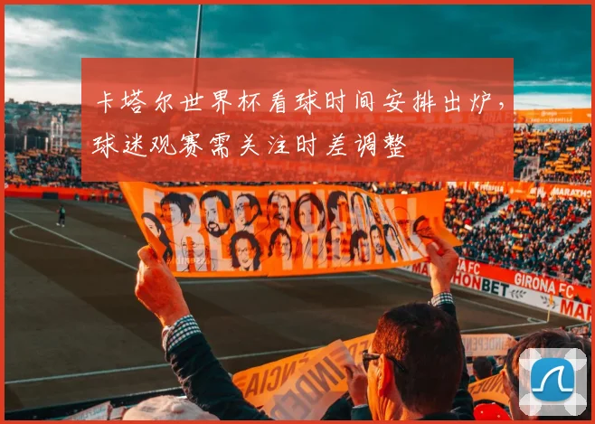 卡塔尔世界杯看球时间安排出炉,球迷观赛需关注时差调整