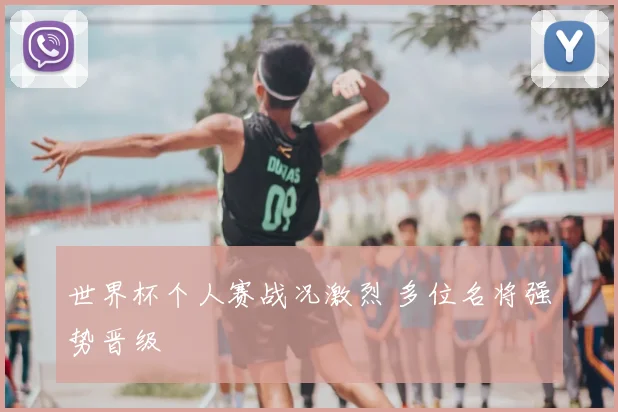 世界杯个人赛战况激烈 多位名将强势晋级