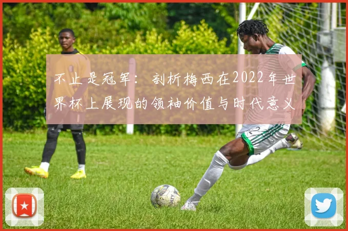 不止是冠军：剖析梅西在2022年世界杯上展现的领袖价值与时代意义