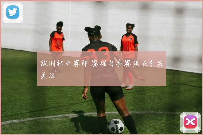 欧洲杯开赛即 赛程与参赛焦点引发关注