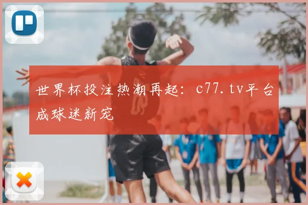 世界杯投注热潮再起：c77.tv平台成球迷新宠