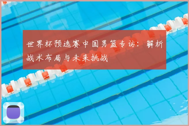世界杯预选赛中国男篮专访：解析战术布局与未来挑战