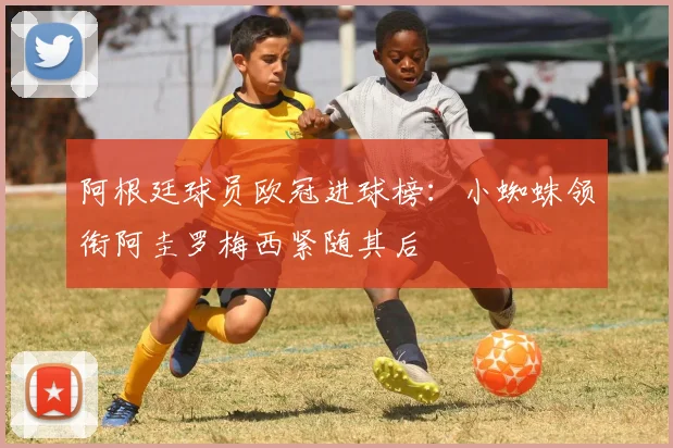 阿根廷球员欧冠进球榜：小蜘蛛领衔阿圭罗梅西紧随其后