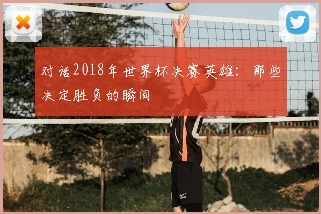 对话2018年世界杯决赛英雄：那些决定胜负的瞬间