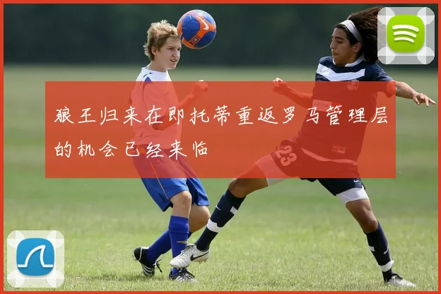 狼王归来在即托蒂重返罗马管理层的机会已经来临