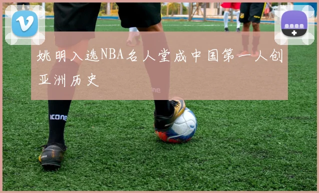 姚明入选NBA名人堂成中国第一人创亚洲历史