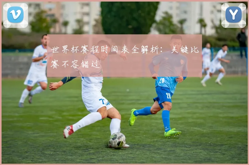 世界杯赛程时间表全解析：关键比赛不容错过